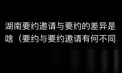 湖南要约邀请与要约的差异是啥（要约与要约邀请有何不同）