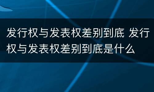 发行权与发表权差别到底 发行权与发表权差别到底是什么