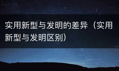 实用新型与发明的差异（实用新型与发明区别）