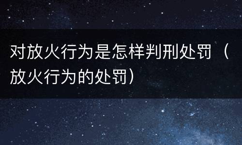 对放火行为是怎样判刑处罚（放火行为的处罚）