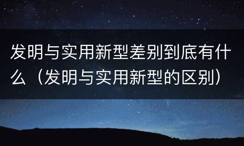 发明与实用新型差别到底有什么（发明与实用新型的区别）