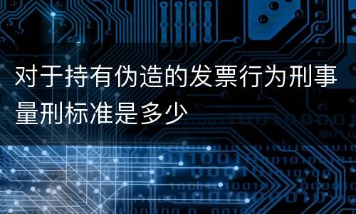 对于持有伪造的发票行为刑事量刑标准是多少