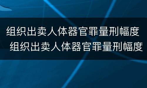 组织出卖人体器官罪量刑幅度 组织出卖人体器官罪量刑幅度大吗