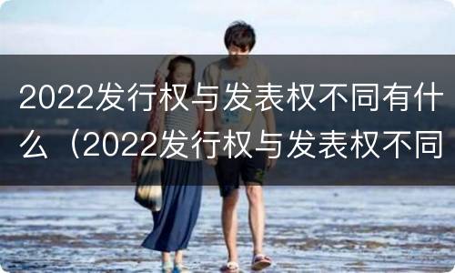 2022发行权与发表权不同有什么（2022发行权与发表权不同有什么影响）