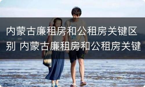 内蒙古廉租房和公租房关键区别 内蒙古廉租房和公租房关键区别是什么