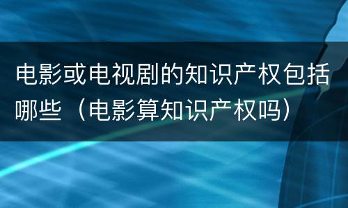 电影或电视剧的知识产权包括哪些（电影算知识产权吗）