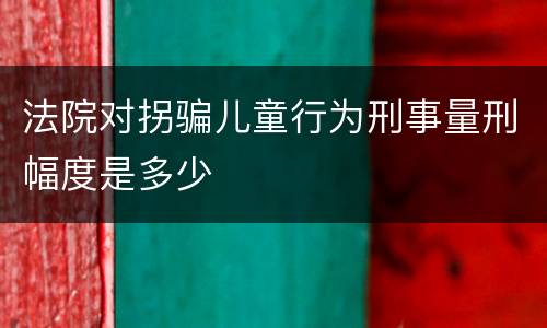 法院对拐骗儿童行为刑事量刑幅度是多少