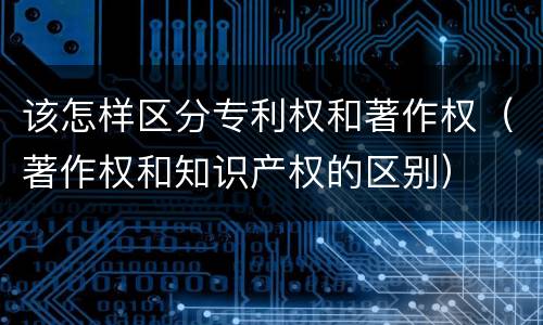 该怎样区分专利权和著作权（著作权和知识产权的区别）