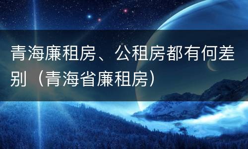 青海廉租房、公租房都有何差别（青海省廉租房）