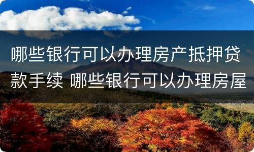 哪些银行可以办理房产抵押贷款手续 哪些银行可以办理房屋抵押贷款