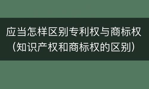 应当怎样区别专利权与商标权（知识产权和商标权的区别）