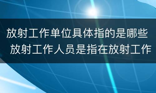 放射工作单位具体指的是哪些 放射工作人员是指在放射工作单位