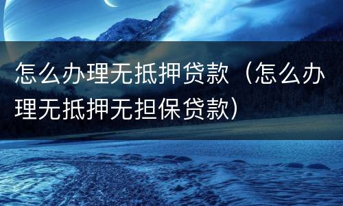 怎么办理无抵押贷款（怎么办理无抵押无担保贷款）