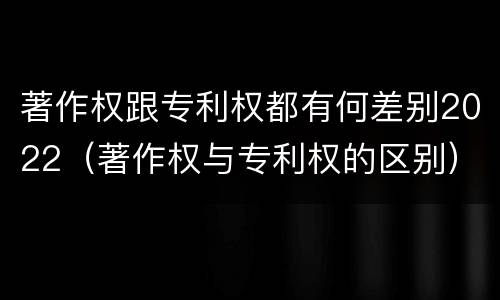 著作权跟专利权都有何差别2022（著作权与专利权的区别）