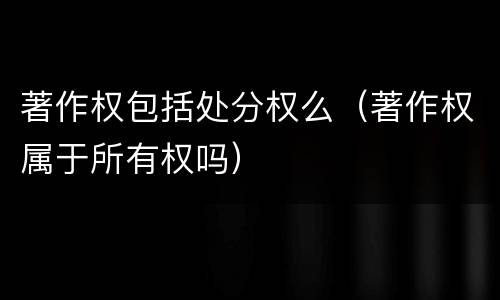 著作权包括处分权么（著作权属于所有权吗）