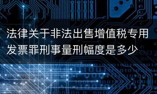 法律关于非法出售增值税专用发票罪刑事量刑幅度是多少