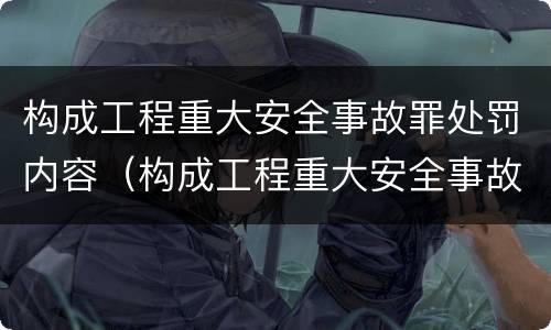 构成工程重大安全事故罪处罚内容（构成工程重大安全事故罪处罚内容包括）