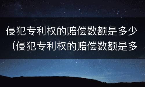 侵犯专利权的赔偿数额是多少（侵犯专利权的赔偿数额是多少钱）