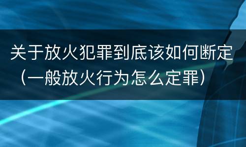 关于放火犯罪到底该如何断定（一般放火行为怎么定罪）
