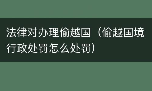 法律对办理偷越国（偷越国境行政处罚怎么处罚）
