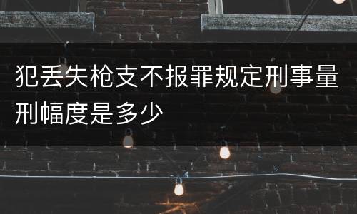 犯丢失枪支不报罪规定刑事量刑幅度是多少