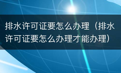 排水许可证要怎么办理（排水许可证要怎么办理才能办理）