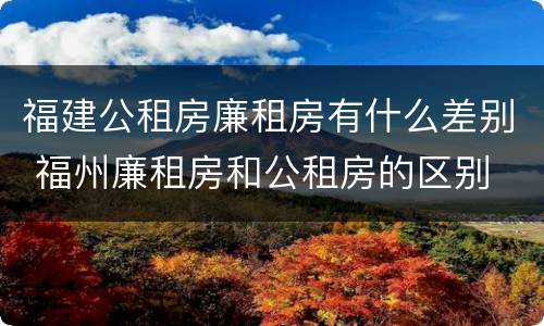 福建公租房廉租房有什么差别 福州廉租房和公租房的区别