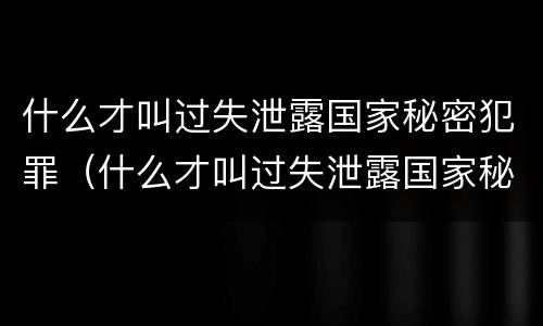 什么才叫过失泄露国家秘密犯罪（什么才叫过失泄露国家秘密犯罪隐私）
