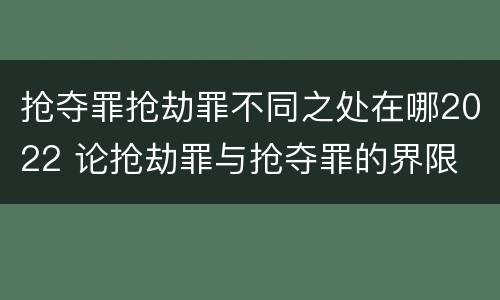 抢夺罪抢劫罪不同之处在哪2022 论抢劫罪与抢夺罪的界限