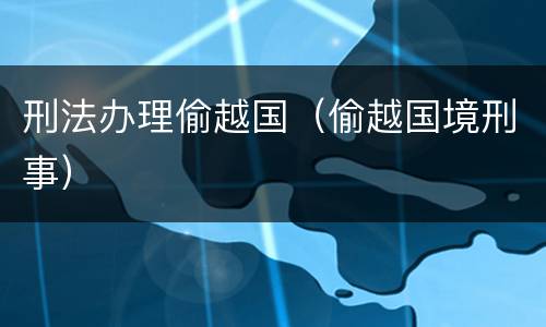 刑法办理偷越国（偷越国境刑事）