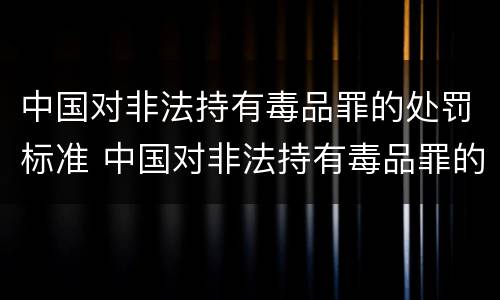 中国对非法持有毒品罪的处罚标准 中国对非法持有毒品罪的处罚标准是什么