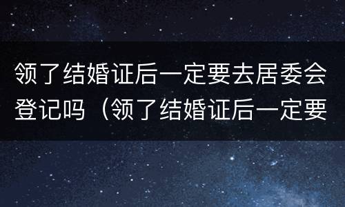 领了结婚证后一定要去居委会登记吗（领了结婚证后一定要去居委会登记吗）