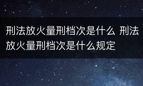 刑法放火量刑档次是什么 刑法放火量刑档次是什么规定