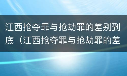 江西抢夺罪与抢劫罪的差别到底（江西抢夺罪与抢劫罪的差别到底是什么）