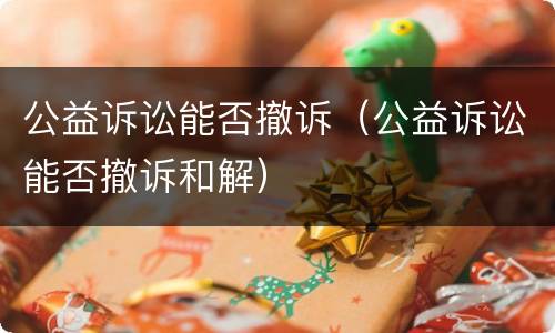 公益诉讼能否撤诉（公益诉讼能否撤诉和解）