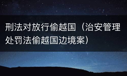 刑法对放行偷越国（治安管理处罚法偷越国边境案）