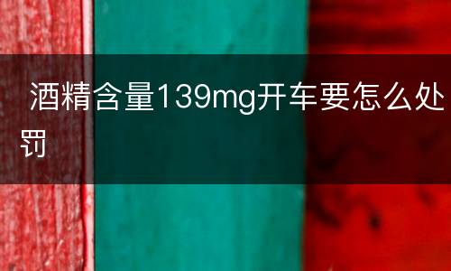  酒精含量139mg开车要怎么处罚