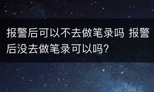 报警后可以不去做笔录吗 报警后没去做笔录可以吗?