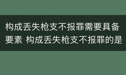 构成丢失枪支不报罪需要具备要素 构成丢失枪支不报罪的是