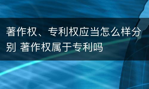 著作权、专利权应当怎么样分别 著作权属于专利吗