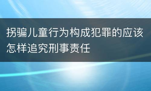 拐骗儿童行为构成犯罪的应该怎样追究刑事责任