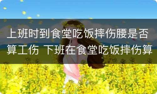 上班时到食堂吃饭摔伤腰是否算工伤 下班在食堂吃饭摔伤算工伤么