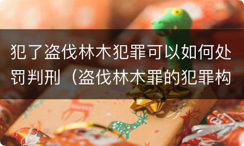 犯了盗伐林木犯罪可以如何处罚判刑（盗伐林木罪的犯罪构成）