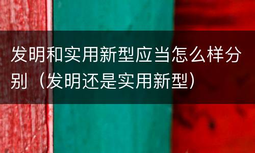 发明和实用新型应当怎么样分别（发明还是实用新型）