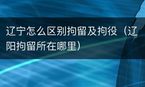 辽宁怎么区别拘留及拘役（辽阳拘留所在哪里）
