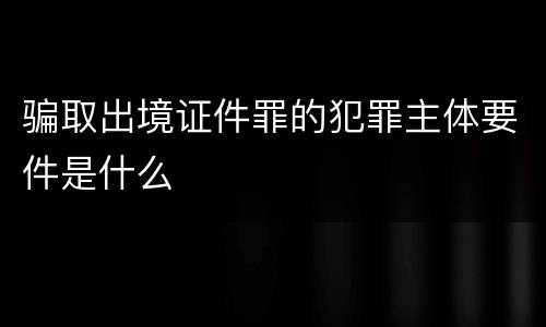 骗取出境证件罪的犯罪主体要件是什么