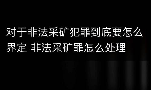对于非法采矿犯罪到底要怎么界定 非法采矿罪怎么处理