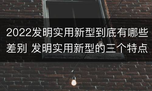 2022发明实用新型到底有哪些差别 发明实用新型的三个特点
