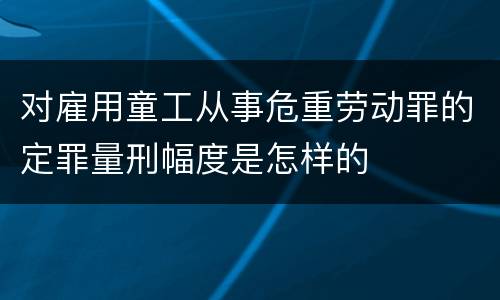 对雇用童工从事危重劳动罪的定罪量刑幅度是怎样的