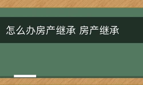 怎么办房产继承 房产继承